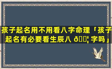 孩子起名用不用看八字命理「孩子起名有必要看生辰八 🐦 字吗」